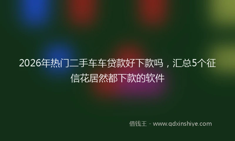 2026年热门二手车车贷款好下款吗，汇总5个征信花居然都下款的软件