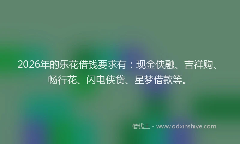 2026年的乐花借钱要求有：现金侠融、吉祥购、畅行花、闪电侠贷、星梦借款等。