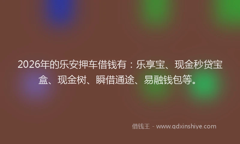 2026年的乐安押车借钱有：乐享宝、现金秒贷宝盒、现金树、瞬借通途、易融钱包等。
