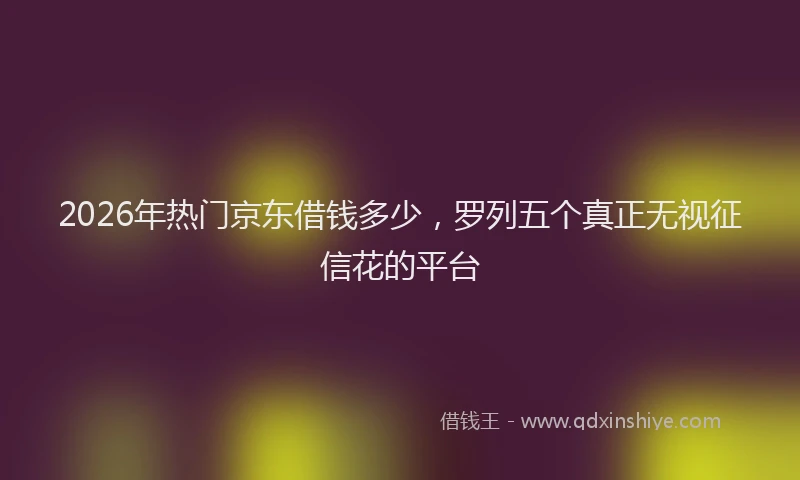 2026年热门京东借钱多少，罗列五个真正无视征信花的平台