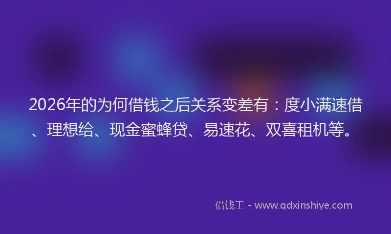 2026年的为何借钱之后关系变差有：度小满速借、理想给、现金蜜蜂贷、易速花、双喜租机等。