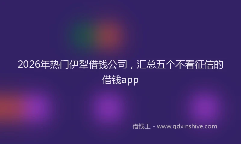 2026年热门伊犁借钱公司，汇总五个不看征信的借钱app