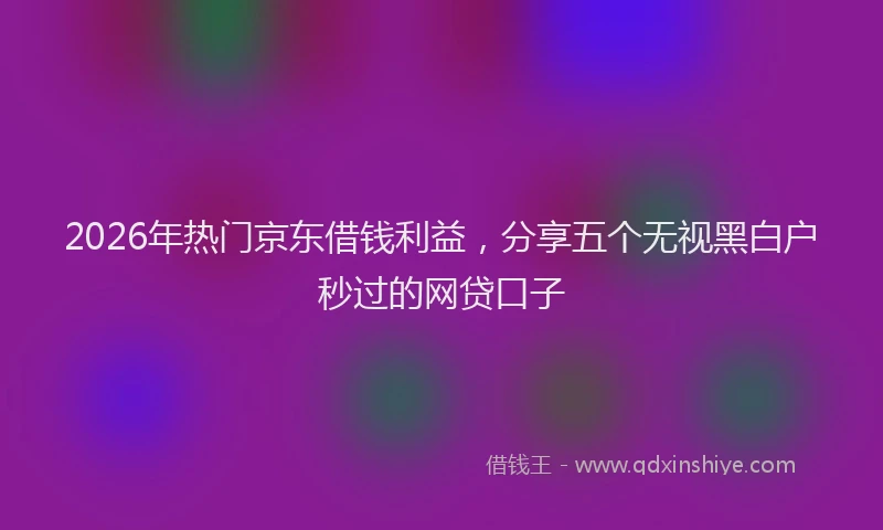 2026年热门京东借钱利益，分享五个无视黑白户秒过的网贷口子
