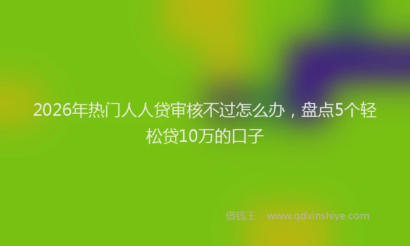 2026年热门人人贷审核不过怎么办，盘点5个轻松贷10万的口子