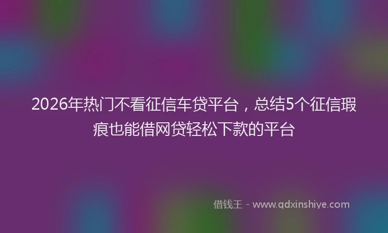 2026年热门不看征信车贷平台，总结5个征信瑕疵也能借网贷轻松下款的平台