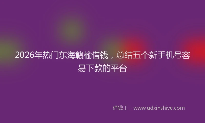 2026年热门东海赣榆借钱，总结五个新手机号容易下款的平台