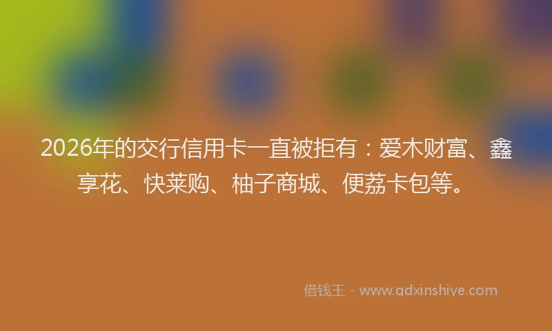 2026年的交行信用卡一直被拒有：爱木财富、鑫享花、快莱购、柚子商城、便荔卡包等。