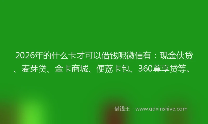 2026年的什么卡才可以借钱呢微信有：现金侠贷、麦芽贷、金卡商城、便荔卡包、360尊享贷等。