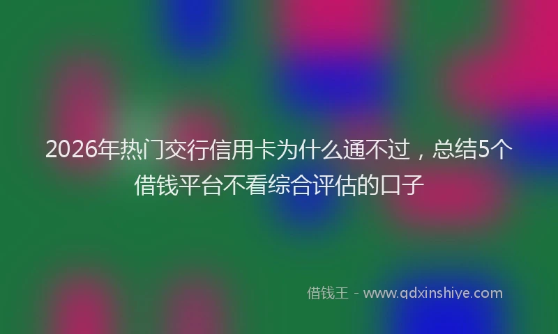 2026年热门交行信用卡为什么通不过，总结5个借钱平台不看综合评估的口子