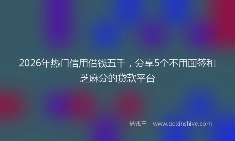 2026年热门信用借钱五千，分享5个不用面签和芝麻分的贷款平台