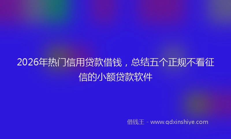 2026年热门信用贷款借钱，总结五个正规不看征信的小额贷款软件