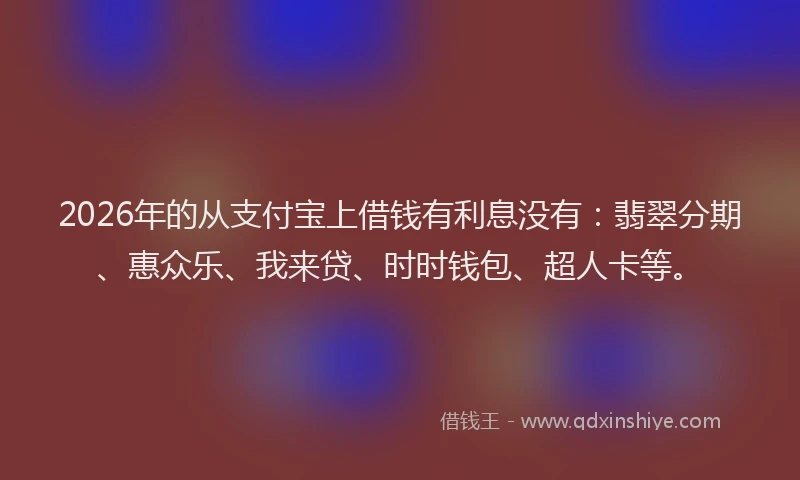 2026年的从支付宝上借钱有利息没有：翡翠分期、惠众乐、我来贷、时时钱包、超人卡等。