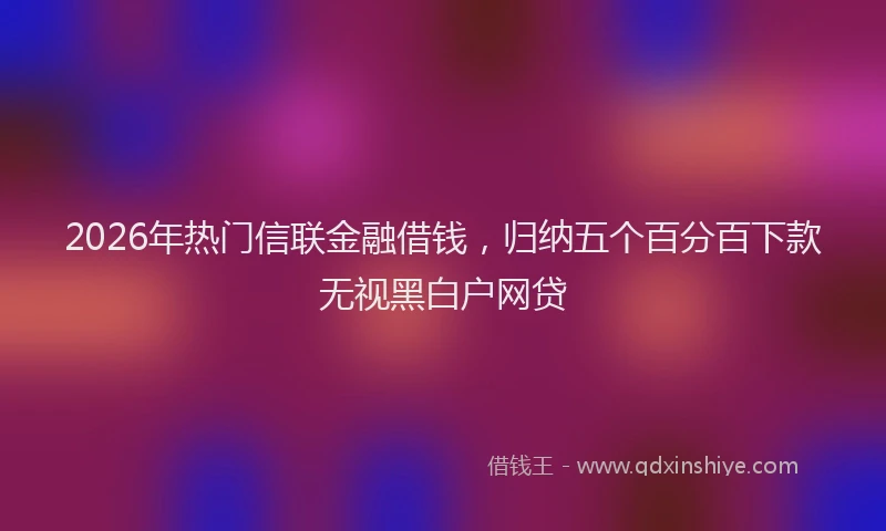 2026年热门信联金融借钱，归纳五个百分百下款无视黑白户网贷