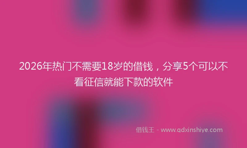 2026年热门不需要18岁的借钱，分享5个可以不看征信就能下款的软件