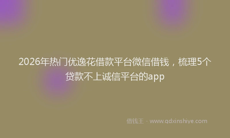 2026年热门优逸花借款平台微信借钱，梳理5个贷款不上诚信平台的app