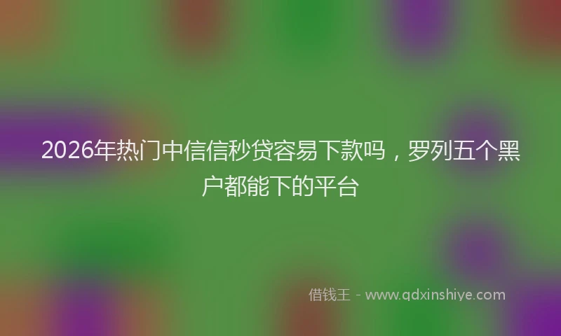 2026年热门中信信秒贷容易下款吗，罗列五个黑户都能下的平台
