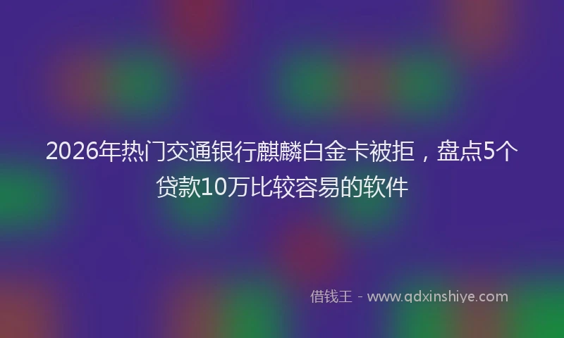 2026年热门交通银行麒麟白金卡被拒，盘点5个贷款10万比较容易的软件