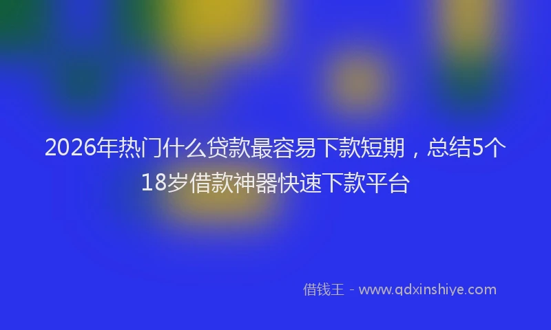 2026年热门什么贷款最容易下款短期，总结5个18岁借款神器快速下款平台