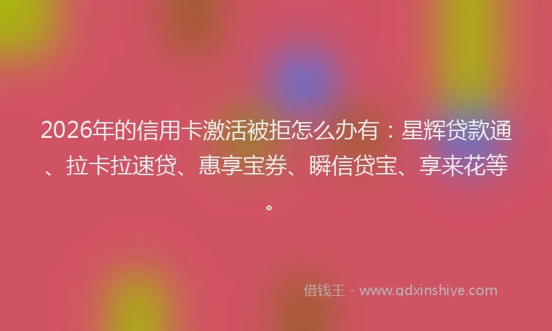 2026年的信用卡激活被拒怎么办有：星辉贷款通、拉卡拉速贷、惠享宝券、瞬信贷宝、享来花等。