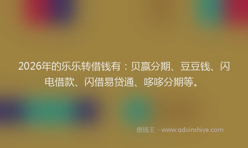 2026年的乐乐转借钱有：贝赢分期、豆豆钱、闪电借款、闪借易贷通、哆哆分期等。
