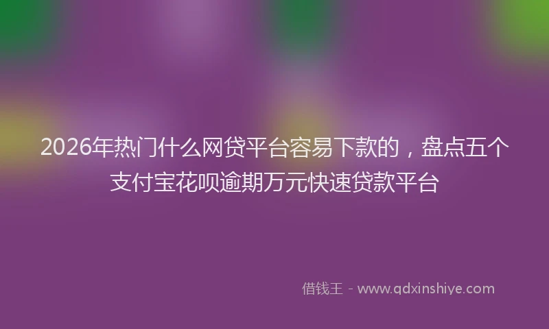 2026年热门什么网贷平台容易下款的，盘点五个支付宝花呗逾期万元快速贷款平台