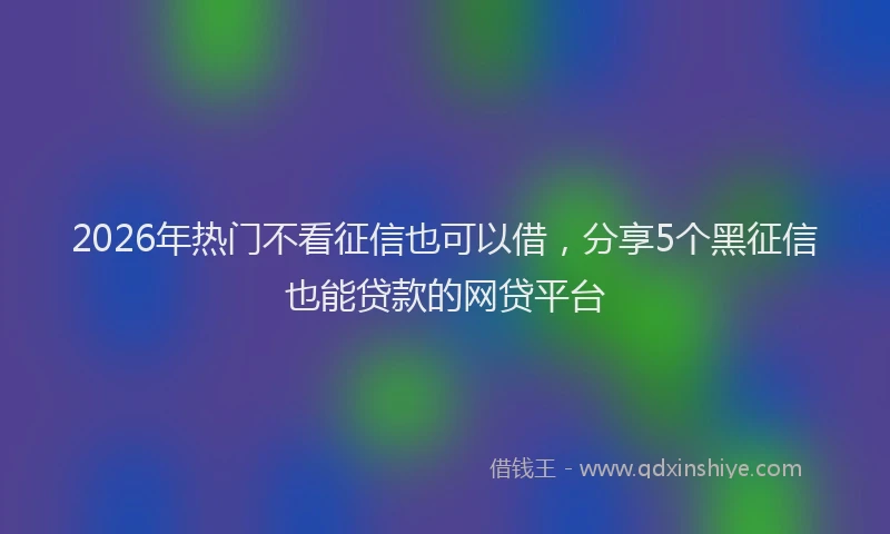 2026年热门不看征信也可以借，分享5个黑征信也能贷款的网贷平台