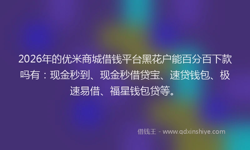 2026年的优米商城借钱平台黑花户能百分百下款吗有：现金秒到、现金秒借贷宝、速贷钱包、极速易借、福星钱包贷等。