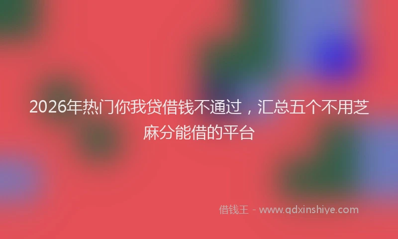 2026年热门你我贷借钱不通过，汇总五个不用芝麻分能借的平台