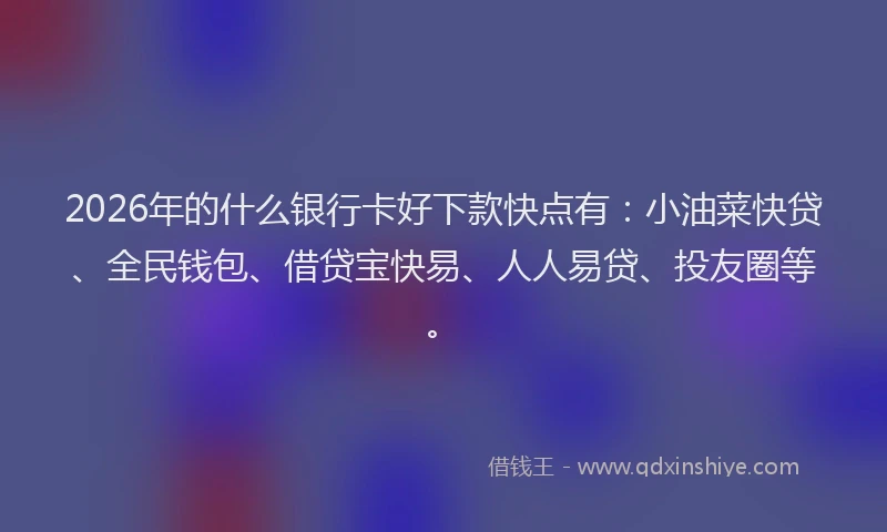 2026年的什么银行卡好下款快点有：小油菜快贷、全民钱包、借贷宝快易、人人易贷、投友圈等。
