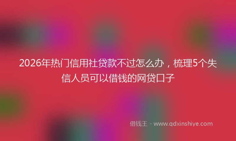 2026年热门信用社贷款不过怎么办，梳理5个失信人员可以借钱的网贷口子