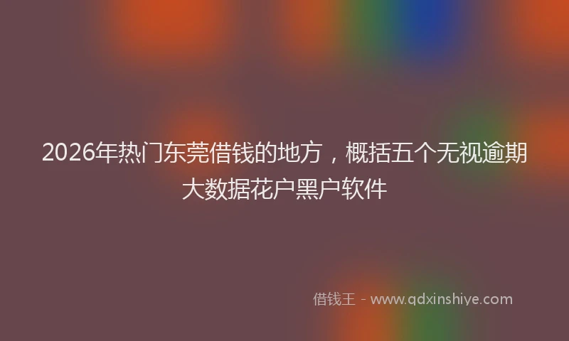 2026年热门东莞借钱的地方，概括五个无视逾期大数据花户黑户软件