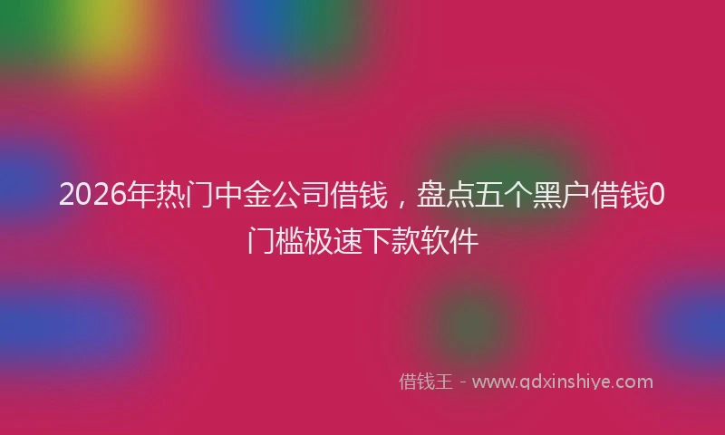 2026年热门中金公司借钱，盘点五个黑户借钱0门槛极速下款软件