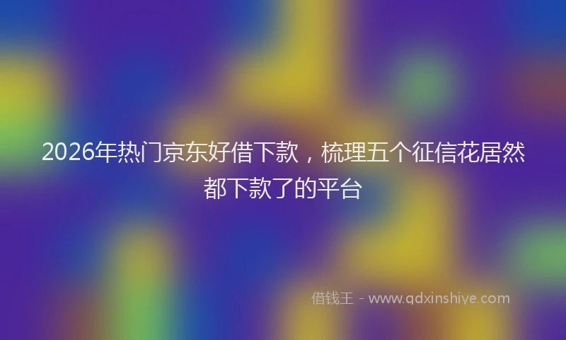 2026年热门京东好借下款，梳理五个征信花居然都下款了的平台
