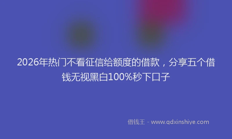 2026年热门不看征信给额度的借款，分享五个借钱无视黑白100%秒下口子
