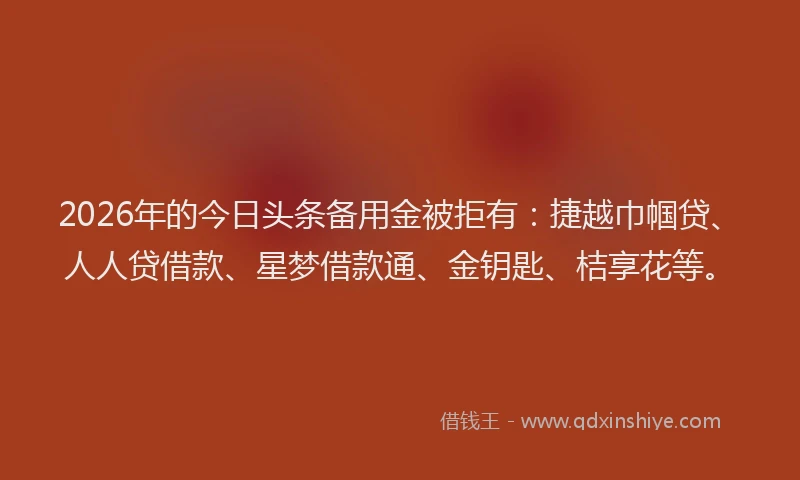2026年的今日头条备用金被拒有：捷越巾帼贷、人人贷借款、星梦借款通、金钥匙、桔享花等。