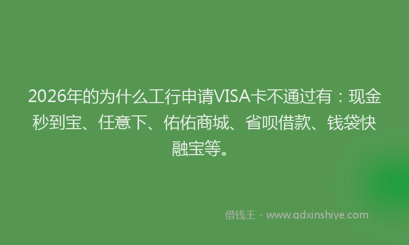 2026年的为什么工行申请VISA卡不通过有：现金秒到宝、任意下、佑佑商城、省呗借款、钱袋快融宝等。