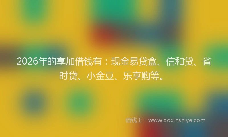 2026年的享加借钱有：现金易贷盒、信和贷、省时贷、小金豆、乐享购等。