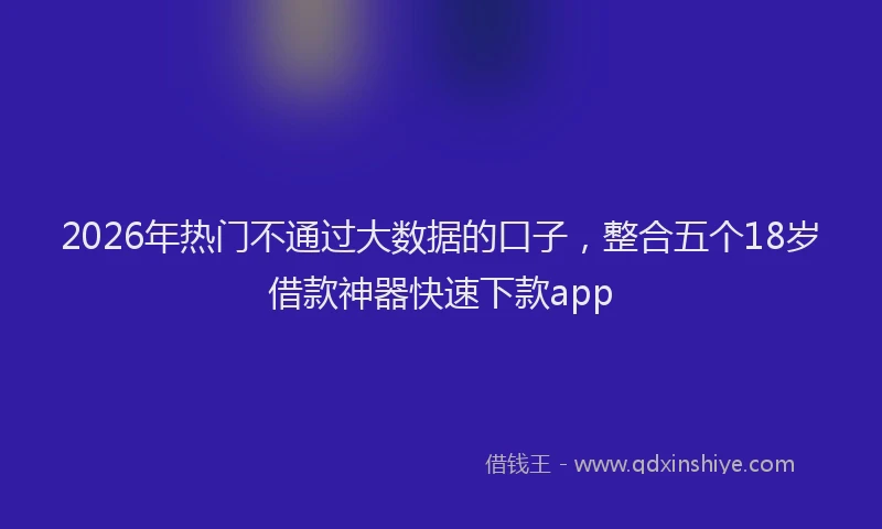 2026年热门不通过大数据的口子，整合五个18岁借款神器快速下款app