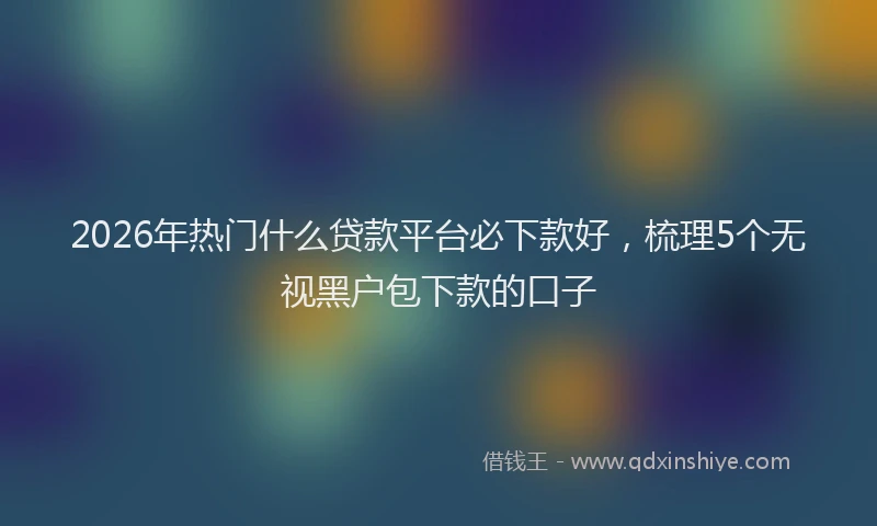 2026年热门什么贷款平台必下款好，梳理5个无视黑户包下款的口子