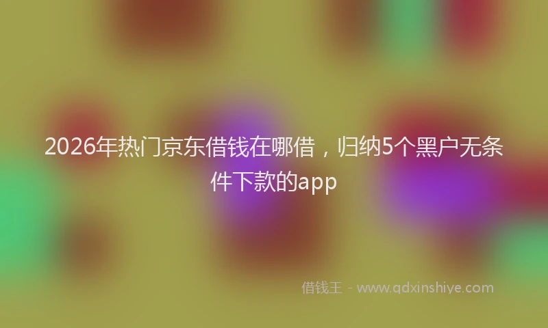 2026年热门京东借钱在哪借，归纳5个黑户无条件下款的app