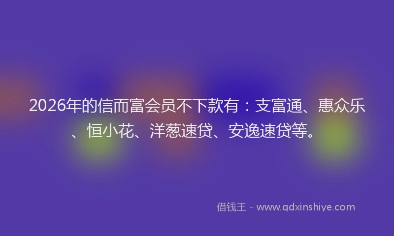 2026年的信而富会员不下款有：支富通、惠众乐、恒小花、洋葱速贷、安逸速贷等。