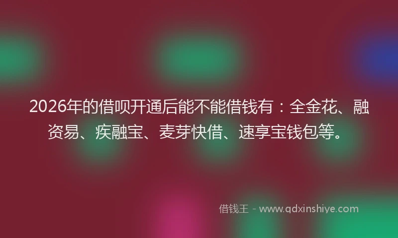 2026年的借呗开通后能不能借钱有：全金花、融资易、疾融宝、麦芽快借、速享宝钱包等。