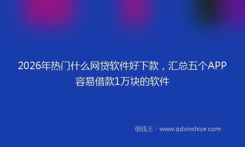 2026年热门什么网贷软件好下款，汇总五个APP容易借款1万块的软件