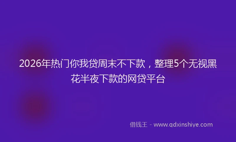 2026年热门你我贷周末不下款，整理5个无视黑花半夜下款的网贷平台