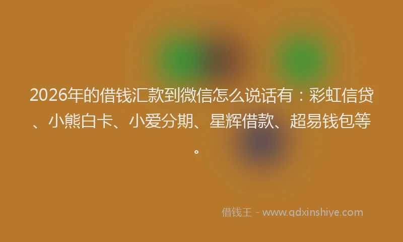 2026年的借钱汇款到微信怎么说话有：彩虹信贷、小熊白卡、小爱分期、星辉借款、超易钱包等。