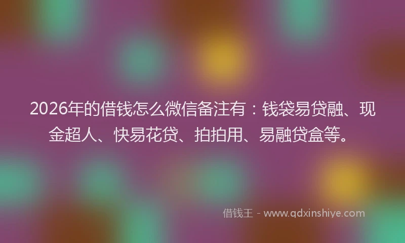 2026年的借钱怎么微信备注有：钱袋易贷融、现金超人、快易花贷、拍拍用、易融贷盒等。