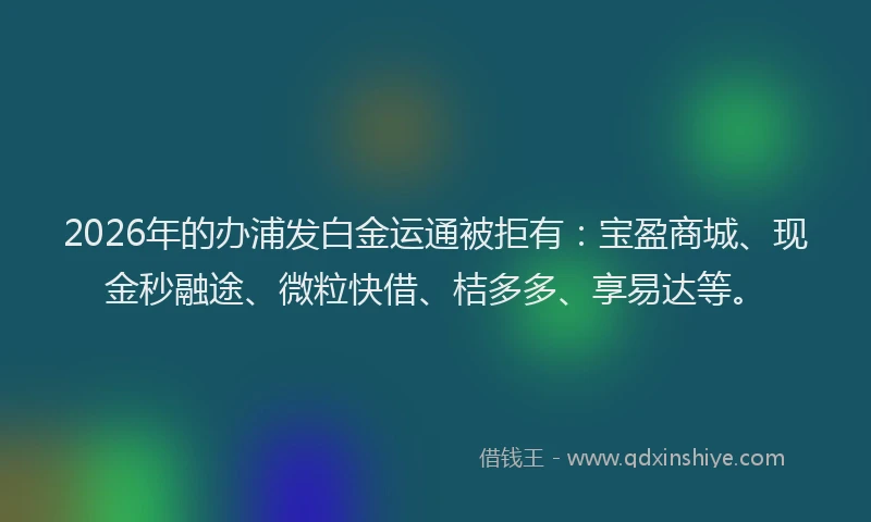 2026年的办浦发白金运通被拒有：宝盈商城、现金秒融途、微粒快借、桔多多、享易达等。