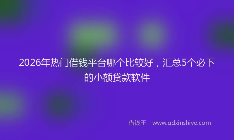 2026年热门借钱平台哪个比较好，汇总5个必下的小额贷款软件