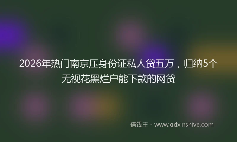 2026年热门南京压身份证私人贷五万，归纳5个无视花黑烂户能下款的网贷