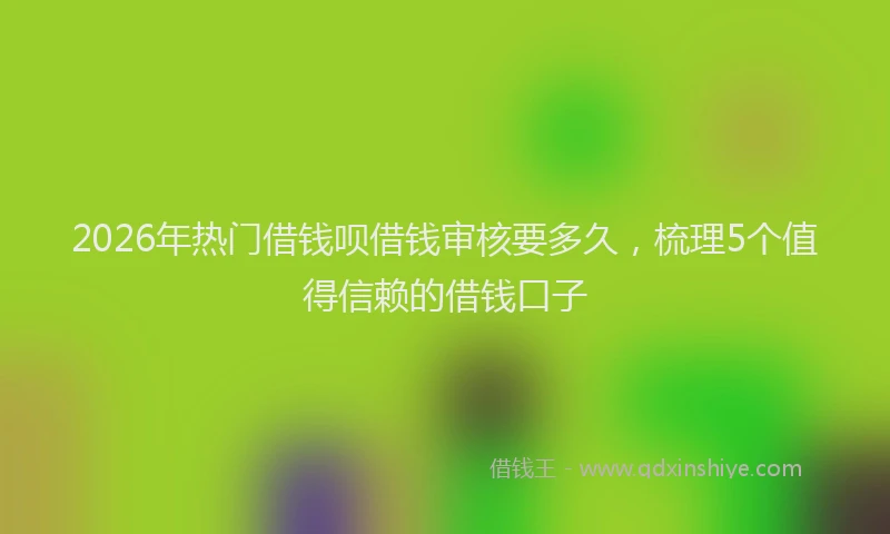 2026年热门借钱呗借钱审核要多久，梳理5个值得信赖的借钱口子